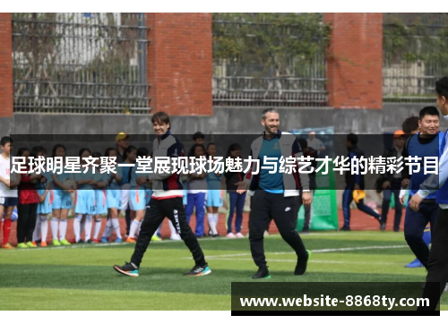 足球明星齐聚一堂展现球场魅力与综艺才华的精彩节目