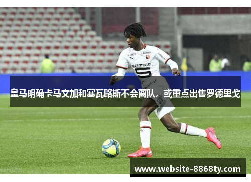 皇马明确卡马文加和塞瓦略斯不会离队，或重点出售罗德里戈